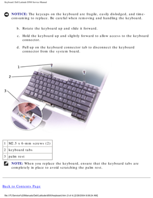 Page 30Keyboard: Dell Latitude D500 Service Manual
NOTICE: The keycaps on the keyboard are fragile, easily dislodged, and time-
consuming to replace. Be careful when removing and handling the keyboard\
. b.  Rotate the keyboard up and slide it forward. c.  Hold the keyboard up and slightly forward to allow access to the keyboar\
d  connector. 
d.  Pull up on the keyboard connector tab to disconnect the keyboard  connector from the system board. 
 
1 M2.5 x 6-mm screws (2)
2 keyboard tabs
3 palm rest
NOTE: When...