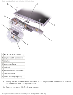 Page 33Display Assembly and Display Latch: Dell Latitude D500 Service Manual
 
1 M2.5 x 6-mm screws (3)
2 display cable connector
3 display
4 computer base
5 pull-tab
6 system board connector
7 captive screw
8 cable-routing clips (4)
5.  Pull up on the pull-tab that is attached to the display cable connector \
to remove  the connector from the system board. 
6.  Remove the three M2.5 x 6-mm screws. 
file:///F|/Service%20Manuals/Dell/Latitude/d500/display.htm (2 of 9) [\
2/28/2004 8:08:26 AM] 