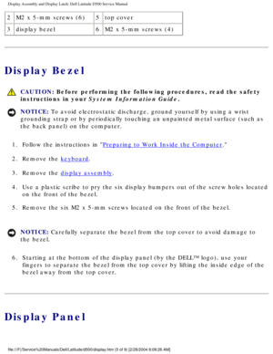 Page 36Display Assembly and Display Latch: Dell Latitude D500 Service Manual
2M2 x 5-mm screws (6) 5top cover
3 display bezel 6M2 x 5-mm screws (4)
Display Bezel
 
CAUTION: Before performing the following procedures, read the safety 
instructions in your System Information Guide.
NOTICE: To avoid electrostatic discharge, ground yourself by using a wrist 
grounding strap or by periodically touching an unpainted metal surface (\
such as 
the back panel) on the computer. 
1.  Follow the instructions in 
Preparing...