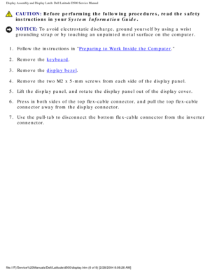Page 37Display Assembly and Display Latch: Dell Latitude D500 Service Manual
 CAUTION: Before performing the following procedures, read the safety 
instructions in your System Information Guide.
NOTICE: To avoid electrostatic discharge, ground yourself by using a wrist 
grounding strap or by touching an unpainted metal surface on the compute\
r. 
1.  Follow the instructions in 
Preparing to Work Inside the Computer. 
2.  Remove the 
keyboard. 
3.  Remove the 
display bezel. 
4.  Remove the two M2 x 5-mm screws...