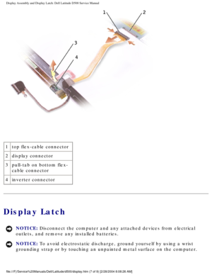 Page 38Display Assembly and Display Latch: Dell Latitude D500 Service Manual
 
1 top flex-cable connector
2 display connector
3 pull-tab on bottom flex-
cable connector
4 inverter connector
Display Latch
NOTICE: Disconnect the computer and any attached devices from electrical 
outlets, and remove any installed batteries. 
NOTICE: To avoid electrostatic discharge, ground yourself by using a wrist 
grounding strap or by touching an unpainted metal surface on the compute\
r....