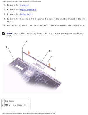 Page 39Display Assembly and Display Latch: Dell Latitude D500 Service Manual
1.  Remove the keyboard. 
2.  Remove the 
display assembly. 
3.  Remove the 
display bezel. 
4.  Remove the three M2 x 5-mm screws that secure the display bracket to the\
 top  cover. 
5.  Lift the display bracket out of the top cover, and then remove the displ\
ay latch. 
NOTE: Ensure that the display bracket is upright when you replace the display \
latch. 
 
1 top cover
2 M2 x 5-mm screws (3)...