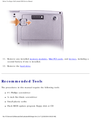 Page 5Before You Begin: Dell Latitude D500 Service Manual
 
11.  Remove any installed 
memory modules, Mini PCI cards, and devices, including a 
second battery if one is installed. 
12.  Remove the 
hard drive. 
Recommended Tools
The procedures in this manual require the following tools:
l     #1 Phillips screwdriver
l     ¼-inch flat-blade screwdriver
l     Small plastic scribe
l     Flash BIOS update program floppy disk or CD
file:///F|/Service%20Manuals/Dell/Latitude/d500/begin.htm (3 of 7) [2/\
28/2004...