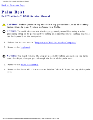Page 41Palm Rest: Dell Latitude D500 Service Manual
Back to Contents Page 
Palm Rest 
Dell™ Latitude™ D500 Service Manual
 CAUTION: Before performing the following procedures, read the safety 
instructions in your System Information Guide.
NOTICE: To avoid electrostatic discharge, ground yourself by using a wrist 
grounding strap or by periodically touching an unpainted metal surface (\
such as 
the back panel) on the computer. 
1.  Follow the instructions in 
Preparing to Work Inside the Computer. 
2.  Remove...