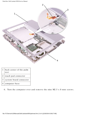 Page 43Palm Rest: Dell Latitude D500 Service Manual
 
1 back center of the palm 
rest
2 touch pad connector
3 system board connector
4 computer base
6.  Turn the computer over and remove the nine M2.5 x 8-mm screws. 
file:///F|/Service%20Manuals/Dell/Latitude/d500/palmrest.htm (3 of 4) \
[2/28/2004 8:08:27 AM] 