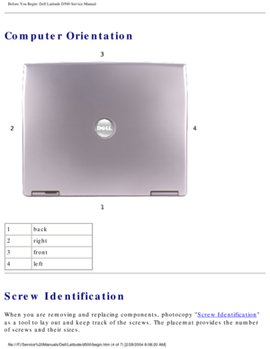 Page 6Before You Begin: Dell Latitude D500 Service Manual
Computer Orientation
 
1 back
2 right
3 front
4 left
Screw Identification
When you are removing and replacing components, photocopy Screw Identification 
as a tool to lay out and keep track of the screws. The placemat provides\
 the number 
of screws and their sizes.
file:///F|/Service%20Manuals/Dell/Latitude/d500/begin.htm (4 of 7) [2/\
28/2004 8:08:20 AM] 