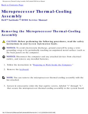 Page 53Microprocessor Thermal-Cooling Assembly: Dell Latitude D500 Service Manu\
al
Back to Contents Page 
Microprocessor Thermal-Cooling 
Assembly 
Dell™ Latitude™ D500 Service Manual
Removing the Microprocessor Thermal-Cooling 
Assembly 
 CAUTION: Before performing the following procedures, read the safety 
instructions in your System Information Guide.
NOTICE: To avoid electrostatic discharge, ground yourself by using a wrist 
grounding strap or by periodically touching an unpainted metal surface (\
such as...