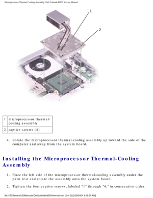 Page 54Microprocessor Thermal-Cooling Assembly: Dell Latitude D500 Service Manu\
al
 
1 microprocessor thermal-
cooling assembly
2 captive screws (4)
4.  Rotate the microprocessor thermal-cooling assembly up toward the side of\
 the  computer and away from the system board. 
Installing the Microprocessor Thermal-Cooling 
Assembly 
1.  Place the left side of the microprocessor thermal-cooling assembly under\
 the palm rest and rotate the assembly onto the system board. 
2.  Tighten the four captive screws,...