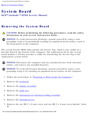 Page 56System Board: Dell Latitude D500 Service Manual
Back to Contents Page 
System Board 
Dell™ Latitude™ D500 Service Manual
Removing the System Board 
 CAUTION: Before performing the following procedures, read the safety 
instructions in your System Information Guide.
NOTICE: To avoid electrostatic discharge, ground yourself by using a wrist 
grounding strap or by periodically touching an unpainted metal surface (\
such as 
the back panel) on the computer. 
The system boards BIOS chip contains the Service...