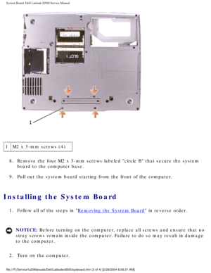 Page 58System Board: Dell Latitude D500 Service Manual
 
1 M2 x 3-mm screws (4)
8.  Remove the four M2 x 3-mm screws labeled circle B that secure the syst\
em  board to the computer base. 
9.  Pull out the system board starting from the front of the computer. 
Installing the System Board 
1.  Follow all of the steps in Removing the System Board in reverse order. 
NOTICE: Before turning on the computer, replace all screws and ensure that no 
stray screws remain inside the computer. Failure to do so may result in...