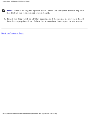 Page 59System Board: Dell Latitude D500 Service Manual
NOTE: After replacing the system board, enter the computer Service Tag into 
the BIOS of the replacement system board. 
3.  Insert the floppy disk or CD that accompanied the replacement system boa\
rd  into the appropriate drive. Follow the instructions that appear on the s\
creen. 
Back to Contents Page
 
file:///F|/Service%20Manuals/Dell/Latitude/d500/sysboard.htm (4 of 4) \
[2/28/2004 8:08:31 AM] 