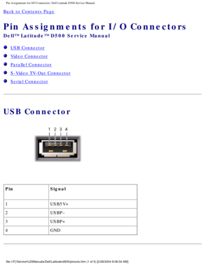 Page 71Pin Assignments for I/O Connectors: Dell Latitude D500 Service Manual
Back to Contents Page 
Pin Assignments for I/O Connectors 
Dell™ Latitude™ D500 Service Manual
  USB Connector
  Video Connector
  Parallel Connector
  S-Video TV-Out Connector
  Serial Connector
USB Connector
 
Pin Signal
1 USB5V+
2 USBP–
3 USBP+
4 GND
file:///F|/Service%20Manuals/Dell/Latitude/d500/pinouts.htm (1 of 5) [\
2/28/2004 8:08:34 AM] 