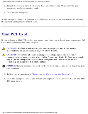 Page 13Memory Module, Mini PCI Card, and Devices: Dell Latitude D505 Series Ser\
vice Manual
6.  Insert the battery into the battery bay, or connect the AC adapter to yo\
ur computer and an electrical outlet. 
7.  Turn on the computer. 
As the computer boots, it detects the additional memory and automaticall\
y updates 
the system configuration information.
Mini PCI Card
If you ordered a Mini PCI card at the same time that you ordered your co\
mputer, Dell 
has already installed the card for you.
  CAUTION:...