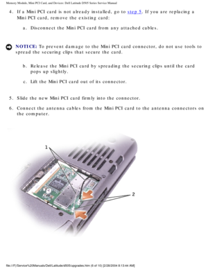 Page 15Memory Module, Mini PCI Card, and Devices: Dell Latitude D505 Series Ser\
vice Manual
4.  If a Mini PCI card is not already installed, go to step 5. If you are replacing a 
Mini PCI card, remove the existing card: 
a.  Disconnect the Mini PCI card from any attached cables. 
NOTICE: To prevent damage to the Mini PCI card connector, do not use tools to 
spread the securing clips that secure the card. 
b.  Release the Mini PCI card by spreading the securing clips until the card\
  pops up slightly. 
c....