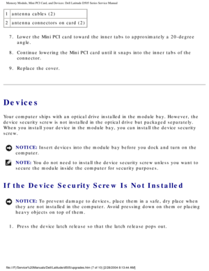 Page 16Memory Module, Mini PCI Card, and Devices: Dell Latitude D505 Series Ser\
vice Manual
1antenna cables (2)
2 antenna connectors on card (2)
7.  Lower the Mini PCI card toward the inner tabs to approximately a 20-degr\
ee  angle. 
8.  Continue lowering the Mini PCI card until it snaps into the inner tabs o\
f the  connector. 
9.  Replace the cover. 
Devices
Your computer ships with an optical drive installed in the module bay. H\
owever, the 
device security screw is not installed in the optical drive but...