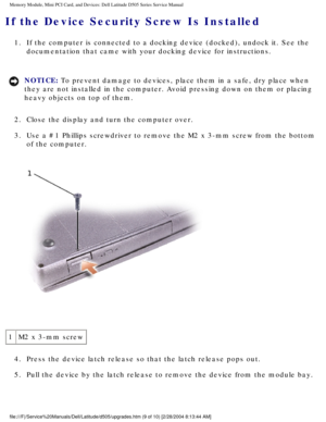 Page 18Memory Module, Mini PCI Card, and Devices: Dell Latitude D505 Series Ser\
vice Manual
If the Device Security Screw Is Installed 
1.  If the computer is connected to a docking device (docked), undock it. \
See the documentation that came with your docking device for instructions. 
NOTICE: To prevent damage to devices, place them in a safe, dry place when 
they are not installed in the computer. Avoid pressing down on them or p\
lacing 
heavy objects on top of them. 
2.  Close the display and turn the...