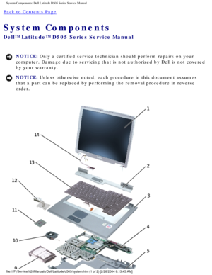 Page 20System Components: Dell Latitude D505 Series Service Manual
Back to Contents Page 
System Components 
Dell™ Latitude™ D505 Series Service Manual
NOTICE: Only a certified service technician should perform repairs on your 
computer. Damage due to servicing that is not authorized by Dell is not \
covered 
by your warranty. 
NOTICE: Unless otherwise noted, each procedure in this document assumes 
that a part can be replaced by performing the removal procedure in rever\
se 
order....