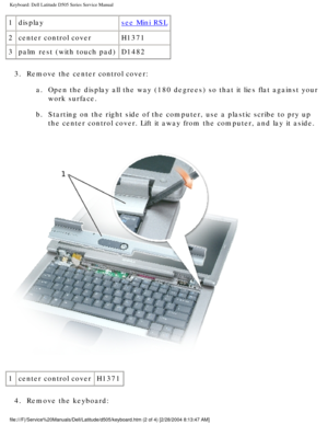 Page 30Keyboard: Dell Latitude D505 Series Service Manual
1displaysee Mini RSL
2 center control cover H1371
3 palm rest (with touch pad) D1482
3.  Remove the center control cover:  a.  Open the display all the way (180 degrees) so that it lies flat agains\
t your work surface. 
b.  Starting on the right side of the computer, use a plastic scribe to pry \
up  the center control cover. Lift it away from the computer, and lay it asi\
de. 
 
1 center control cover H1371
4.  Remove the keyboard:...