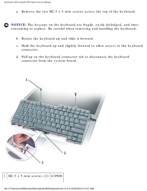 Page 31Keyboard: Dell Latitude D505 Series Service Manual
a.  Remove the two M2.5 x 5-mm screws across the top of the keyboard. 
NOTICE: The keycaps on the keyboard are fragile, easily dislodged, and time- 
consuming to replace. Be careful when removing and handling the keyboard\
. b.  Rotate the keyboard up and slide it forward. c.  Hold the keyboard up and slightly forward to allow access to the keyboar\
d  connector. 
d.  Pull up on the keyboard connector tab to disconnect the keyboard  connector from the...