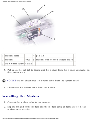 Page 34Modem: Dell Latitude D505 Series Service Manual
 
1 modem cable  4pull-tab  
2 modem Y02315modem connector on system board   
3 M2 x 3-mm screw 4270E    
5.  Pull up on the pull-tab to disconnect the modem from the modem connector\
 on  the system board. 
NOTICE: Do not disconnect the modem cable from the system board. 
6.  Disconnect the modem cable from the modem. 
Installing the Modem 
1.  Connect the modem cable to the modem. 
2.  Slip the left end of the modem and the modem cable underneath the...