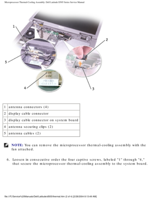 Page 38Microprocessor Thermal-Cooling Assembly: Dell Latitude D505 Series Servi\
ce Manual
 
1 antenna connectors (4)
2 display cable connector
3 display cable connector on system board 
4 antenna securing clips (2)
5 antenna cables (2)
NOTE: You can remove the microprocessor thermal-cooling assembly with the 
fan attached. 
6.  Loosen in consecutive order the four captive screws, labeled 1 through\
 4,  that secure the microprocessor thermal-cooling assembly to the system bo\
ard....