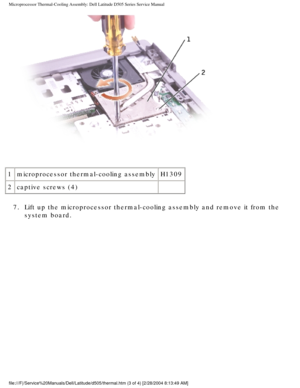 Page 39Microprocessor Thermal-Cooling Assembly: Dell Latitude D505 Series Servi\
ce Manual
 
1 microprocessor thermal-cooling assembly H1309
2 captive screws (4)  
7.  Lift up the microprocessor thermal-cooling assembly and remove it from t\
he  system board. 
file:///F|/Service%20Manuals/Dell/Latitude/d505/thermal.htm (3 of 4) [\
2/28/2004 8:13:49 AM] 