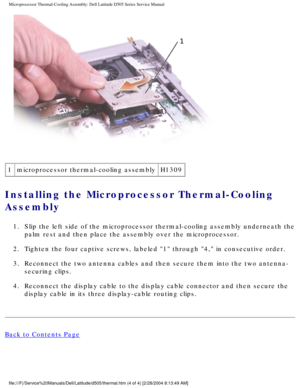 Page 40Microprocessor Thermal-Cooling Assembly: Dell Latitude D505 Series Servi\
ce Manual
 
1 microprocessor thermal-cooling assembly H1309
Installing the Microprocessor Thermal-Cooling 
Assembly 
1.  Slip the left side of the microprocessor thermal-cooling assembly undern\
eath the 
palm rest and then place the assembly over the microprocessor. 
2.  Tighten the four captive screws, labeled 1 through 4, in consecutive\
 order. 
3.  Reconnect the two antenna cables and then secure them into the two anten\
na-...