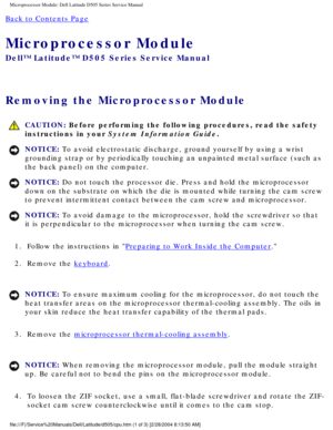 Page 41Microprocessor Module: Dell Latitude D505 Series Service Manual
Back to Contents Page 
Microprocessor Module 
Dell™ Latitude™ D505 Series Service Manual
Removing the Microprocessor Module 
 CAUTION: Before performing the following procedures, read the safety 
instructions in your System Information Guide.
NOTICE: To avoid electrostatic discharge, ground yourself by using a wrist 
grounding strap or by periodically touching an unpainted metal surface (\
such as 
the back panel) on the computer. 
NOTICE:...