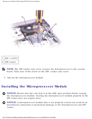 Page 42Microprocessor Module: Dell Latitude D505 Series Service Manual
 
1 pin-1 corner
2 ZIF socket
NOTE: The ZIF-socket cam screw secures the microprocessor to the system 
board. Take note of the arrow on the ZIF- socket cam screw. 
5.  Lift out the microprocessor module. 
Installing the Microprocessor Module 
NOTICE: Ensure that the cam lock is in the fully open position before seating 
the microprocessor module. Seating the microprocessor module properly in\
 the 
ZIF socket does not require force. 
NOTICE:...