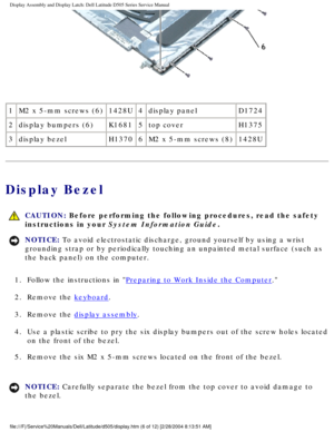 Page 49Display Assembly and Display Latch: Dell Latitude D505 Series Service Ma\
nual
 
1 M2 x 5-mm screws (6) 1428U4display panel D1724
2 display bumpers (6) K16815top cover H1375
3 display bezel H13706M2 x 5-mm screws (8) 1428U
Display Bezel
 
CAUTION: Before performing the following procedures, read the safety 
instructions in your System Information Guide.
NOTICE: To avoid electrostatic discharge, ground yourself by using a wrist 
grounding strap or by periodically touching an unpainted metal surface (\...