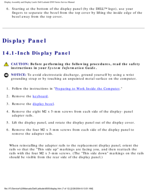 Page 50Display Assembly and Display Latch: Dell Latitude D505 Series Service Ma\
nual
6.  Starting at the bottom of the display panel (by the DELL™ logo), us\
e your fingers to separate the bezel from the top cover by lifting the inside e\
dge of the 
bezel away from the top cover. 
Display Panel
14.1-Inch Display Panel 
 CAUTION: Before performing the following procedures, read the safety 
instructions in your System Information Guide.
NOTICE: To avoid electrostatic discharge, ground yourself by using a wrist...