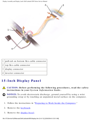 Page 52Display Assembly and Display Latch: Dell Latitude D505 Series Service Ma\
nual
 
1 pull-tab on bottom flex-cable connector
2 top flex-cable connector 
3 display connector
4 inverter connector
15-Inch Display Panel 
 
CAUTION: Before performing the following procedures, read the safety 
instructions in your System Information Guide.
NOTICE: To avoid electrostatic discharge, ground yourself by using a wrist 
grounding strap or by touching an unpainted metal surface on the compute\
r. 
1.  Follow the...