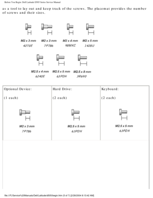 Page 7Before You Begin: Dell Latitude D505 Series Service Manual
as a tool to lay out and keep track of the screws. The placemat provides\
 the number 
of screws and their sizes.
 
Optional Device:
(1 each)
  Hard Drive:
(2 each) Keyboard:
(2 each) 
file:///F|/Service%20Manuals/Dell/Latitude/d505/begin.htm (5 of 7) [2/\
28/2004 8:13:42 AM] 