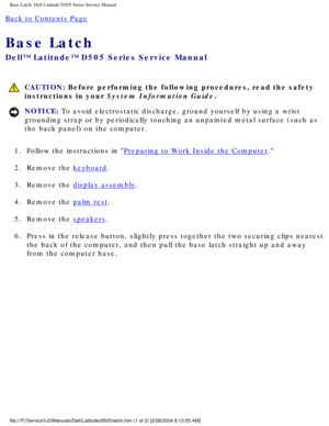 Page 65Base Latch: Dell Latitude D505 Series Service Manual
Back to Contents Page 
Base Latch 
Dell™ Latitude™ D505 Series Service Manual
 CAUTION: Before performing the following procedures, read the safety 
instructions in your System Information Guide.
NOTICE: To avoid electrostatic discharge, ground yourself by using a wrist 
grounding strap or by periodically touching an unpainted metal surface (\
such as 
the back panel) on the computer. 
1.  Follow the instructions in 
Preparing to Work Inside the...