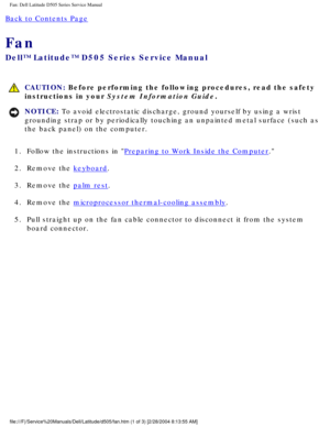 Page 67Fan: Dell Latitude D505 Series Service Manual
Back to Contents Page 
Fan 
Dell™ Latitude™ D505 Series Service Manual
 CAUTION: Before performing the following procedures, read the safety 
instructions in your System Information Guide.
NOTICE: To avoid electrostatic discharge, ground yourself by using a wrist 
grounding strap or by periodically touching an unpainted metal surface (\
such as 
the back panel) on the computer. 
1.  Follow the instructions in 
Preparing to Work Inside the Computer. 
2....