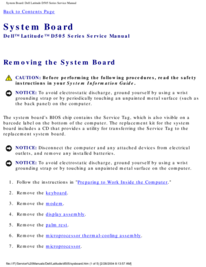 Page 70System Board: Dell Latitude D505 Series Service Manual
Back to Contents Page 
System Board 
Dell™ Latitude™ D505 Series Service Manual
Removing the System Board 
 CAUTION: Before performing the following procedures, read the safety 
instructions in your System Information Guide.
NOTICE: To avoid electrostatic discharge, ground yourself by using a wrist 
grounding strap or by periodically touching an unpainted metal surface (\
such as 
the back panel) on the computer. 
The system boards BIOS chip contains...