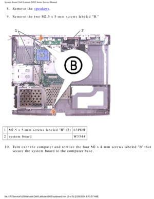 Page 71System Board: Dell Latitude D505 Series Service Manual
8.  Remove the speakers. 
9.  Remove the two M2.5 x 5-mm screws labeled B. 
 
1 M2.5 x 5-mm screws labeled B (2) 63PDH
2 system board W3344
10.  Turn over the computer and remove the four M2 x 4-mm screws labeled B \
that  secure the system board to the computer base. 
file:///F|/Service%20Manuals/Dell/Latitude/d505/sysboard.htm (2 of 5) \
[2/28/2004 8:13:57 AM] 