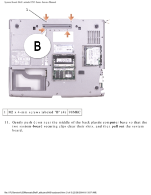 Page 72System Board: Dell Latitude D505 Series Service Manual
 
1 M2 x 4-mm screws labeled B (4) 98MKC
11.  Gently push down near the middle of the back plastic computer base so th\
at the  two system-board securing clips clear their slots, and then pull out the\
 system 
board. 
file:///F|/Service%20Manuals/Dell/Latitude/d505/sysboard.htm (3 of 5) \
[2/28/2004 8:13:57 AM] 