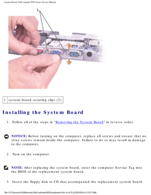 Page 73System Board: Dell Latitude D505 Series Service Manual
 
1 system-board securing clips (2)
Installing the System Board 
1.  Follow all of the steps in Removing the System Board in reverse order. 
NOTICE: Before turning on the computer, replace all screws and ensure that no 
stray screws remain inside the computer. Failure to do so may result in \
damage 
to the computer. 
2.  Turn on the computer. 
NOTE: After replacing the system board, enter the computer Service Tag into 
the BIOS of the replacement...