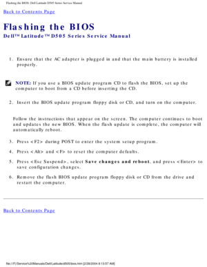 Page 75Flashing the BIOS: Dell Latitude D505 Series Service Manual
Back to Contents Page 
Flashing the BIOS 
Dell™ Latitude™ D505 Series Service Manual
1.  Ensure that the AC adapter is plugged in and that the main battery is in\
stalled properly. 
NOTE: If you use a BIOS update program CD to flash the BIOS, set up the 
computer to boot from a CD before inserting the CD. 
2.  Insert the BIOS update program floppy disk or CD, and turn on the comput\
er. 
Follow the instructions that appear on the screen. The...