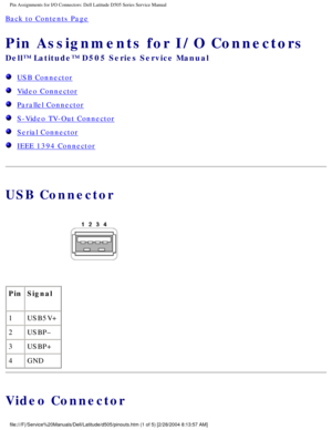 Page 76Pin Assignments for I/O Connectors: Dell Latitude D505 Series Service Ma\
nual
Back to Contents Page 
Pin Assignments for I/O Connectors 
Dell™ Latitude™ D505 Series Service Manual
  USB Connector
  Video Connector
  Parallel Connector
  S-Video TV-Out Connector
  Serial Connector
  IEEE 1394 Connector
USB Connector
 
Pin Signal
1 USB5V+
2 USBP–
3 USBP+
4 GND
Video Connector
file:///F|/Service%20Manuals/Dell/Latitude/d505/pinouts.htm (1 of 5) [\
2/28/2004 8:13:57 AM] 