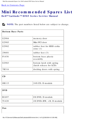 Page 81Mini Recommended Spares List: Dell Latitude D505 Series Service Manual
Back to Contents Page 
Mini Recommended Spares List 
Dell™ Latitude™ D505 Series Service Manual
NOTE: The part numbers listed below are subject to change. 
Bottom Base Parts
U2984 memory door
U2985 Mini PCI door
U2982 rubber foot for HDD strike 
zone (1)
2N401 rubber feet (3)
F1438 bottom base plastic 
assembly
U2983 bottom latch with spring 
(latch release for LCD)
7R316 docking doors with spring
CD
0R115 24X CD, D-module
DVD
R1697...