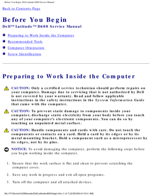 Page 2Before You Begin: Dell Latitude D600 Service Manual
Back to Contents Page 
Before You Begin 
Dell™ Latitude™ D600 Service Manual
  Preparing to Work Inside the Computer
  Recommended Tools
  Computer Orientation
  Screw Identification
Preparing to Work Inside the Computer
 CAUTION: Only a certified service technician should perform repairs on 
your computer. Damage due to servicing that is not authorized by Dell 
is not covered by your warranty. Read and follow applicable 
instructions in the safety...