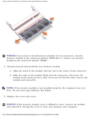 Page 13Memory Module, Mini PCI Card, and Modules: Dell Latitude D600 Service Ma\
nual
 
NOTICE: If you need to install memory modules in two connectors, install a 
memory module in the connector labeled JDIM (Slot 1) before you inst\
all a 
module in the connector labeled JDIM2. 
4.  Ground yourself and install the new memory module:  a.  Align the notch in the module with the slot in the center of the connect\
or. 
b.  Slide the edge of the module firmly into the connector, and rotate the  module down until...