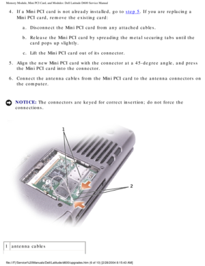 Page 16Memory Module, Mini PCI Card, and Modules: Dell Latitude D600 Service Ma\
nual
4.  If a Mini PCI card is not already installed, go to step 5. If you are replacing a 
Mini PCI card, remove the existing card: 
a.  Disconnect the Mini PCI card from any attached cables. 
b.  Release the Mini PCI card by spreading the metal securing tabs until the\
  card pops up slightly. 
c.  Lift the Mini PCI card out of its connector. 
5.  Align the new Mini PCI card with the connector at a 45-degree angle, and\
 press...