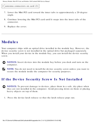 Page 17Memory Module, Mini PCI Card, and Modules: Dell Latitude D600 Service Ma\
nual
2antenna connectors on card (2)
7.  Lower the Mini PCI card toward the inner tabs to approximately a 20-degr\
ee  angle. 
8.  Continue lowering the Mini PCI card until it snaps into the inner tabs o\
f the  connector. 
9.  Replace the cover. 
Modules
Your computer ships with an optical drive installed in the module bay. H\
owever, the 
device security screw is not installed in the optical drive but packaged\
 separately. 
When...