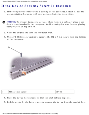 Page 19Memory Module, Mini PCI Card, and Modules: Dell Latitude D600 Service Ma\
nual
If the Device Security Screw Is Installed 
1.  If the computer is connected to a docking device (docked), undock it. \
See the documentation that came with your docking device for instructions. 
NOTICE: To prevent damage to devices, place them in a safe, dry place when 
they are not installed in the computer. Avoid pressing down on them or p\
lacing 
heavy objects on top of them. 
2.  Close the display and turn the computer...