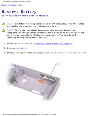 Page 21Reserve Battery: Dell Latitude D600 Service Manual
Back to Contents Page 
Reserve Battery 
Dell™ Latitude™ D600 Service Manual
 CAUTION: Before working inside your Dell™ computer, read the safety 
instructions in your System Information Guide.
 CAUTION: To prevent static damage to components inside your 
computer, discharge static electricity from your body before you touch 
any of your computers electronic components. You can do so by 
touching an unpainted metal surface.
1.  Follow the instructions in...