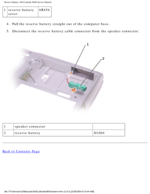 Page 22Reserve Battery: Dell Latitude D600 Service Manual
1reserve battery 
cover 6R456
4.  Pull the reserve battery straight out of the computer base. 
5.  Disconnect the reserve battery cable connector from the speaker connecto\
r. 
 
1 speaker connector  
2 reserve battery D1004
Back to Contents Page
 
file:///F|/Service%20Manuals/Dell/Latitude/d600/reserve.htm (2 of 2) [\
2/28/2004 8:15:44 AM] 