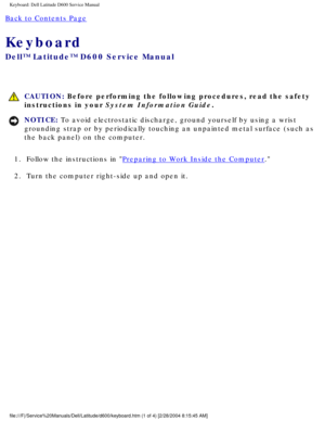 Page 27Keyboard: Dell Latitude D600 Service Manual
Back to Contents Page 
Keyboard 
Dell™ Latitude™ D600 Service Manual
 CAUTION: Before performing the following procedures, read the safety 
instructions in your System Information Guide.
NOTICE: To avoid electrostatic discharge, ground yourself by using a wrist 
grounding strap or by periodically touching an unpainted metal surface (\
such as 
the back panel) on the computer. 
1.  Follow the instructions in 
Preparing to Work Inside the Computer. 
2.  Turn the...